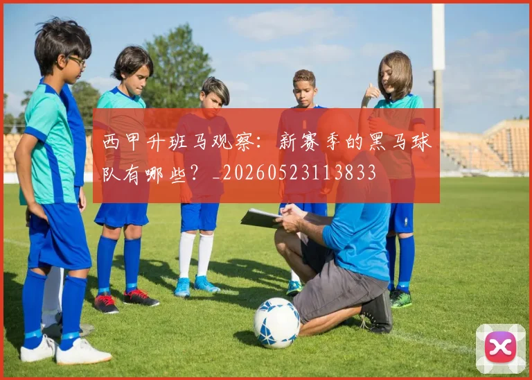 西甲升班马观察:新赛季的黑马球队有哪些?_20260523113833