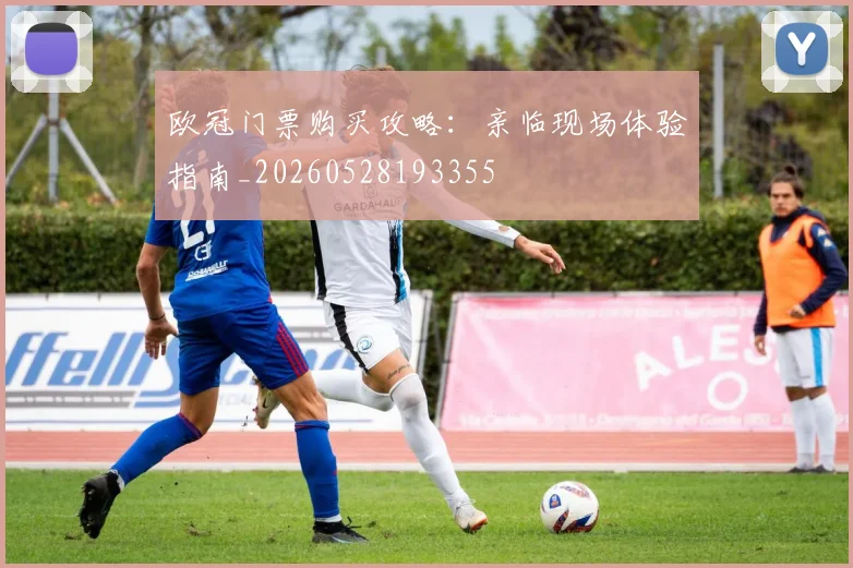 欧冠门票购买攻略:亲临现场体验指南_20260528193355