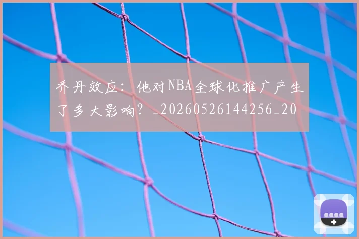 乔丹效应：他对NBA全球化推广产生了多大影响？_20260526144256_20260608142411