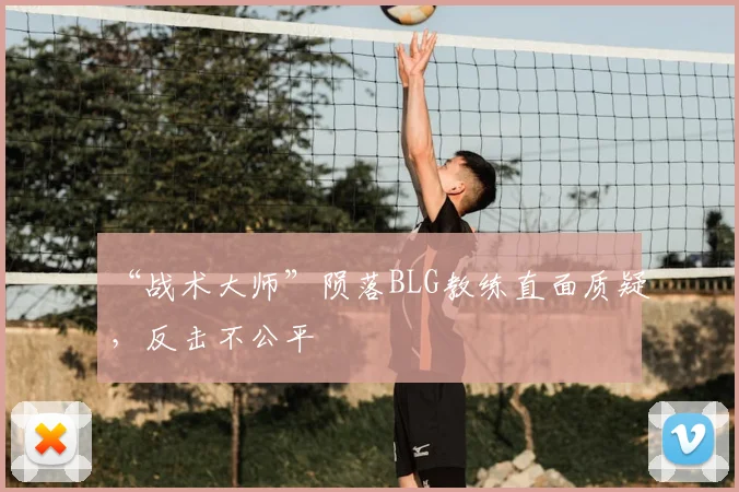 “战术大师”陨落BLG教练直面质疑,反击不公平