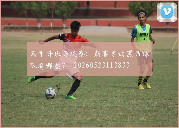 西甲升班马观察：新赛季的黑马球队有哪些？_20260523113833